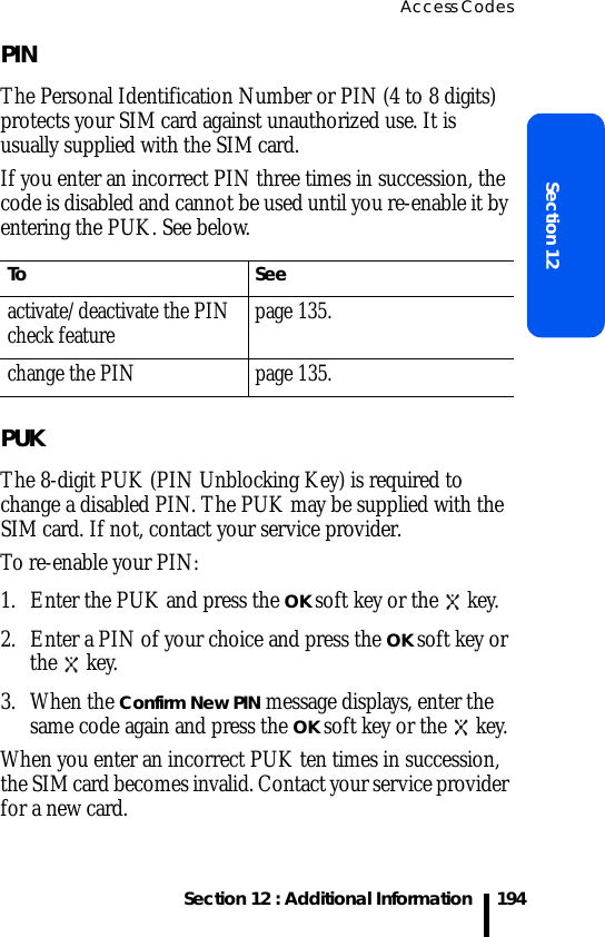 Access CodesSection 12 : Additional InformationSection 12194PINThe Personal Identification Number or PIN (4 to 8 digits) protects your SIM card against unauthorized use. It is usually supplied with the SIM card.If you enter an incorrect PIN three times in succession, the code is disabled and cannot be used until you re-enable it by entering the PUK. See below.PUKThe 8-digit PUK (PIN Unblocking Key) is required to change a disabled PIN. The PUK may be supplied with the SIM card. If not, contact your service provider.To re-enable your PIN:1. Enter the PUK and press the OK soft key or the   key.2. Enter a PIN of your choice and press the OK soft key or the  key.3. When the Confirm New PIN message displays, enter the same code again and press the OK soft key or the   key.When you enter an incorrect PUK ten times in succession, the SIM card becomes invalid. Contact your service provider for a new card.To Seeactivate/deactivate the PIN check feature page 135.change the PIN page 135.
