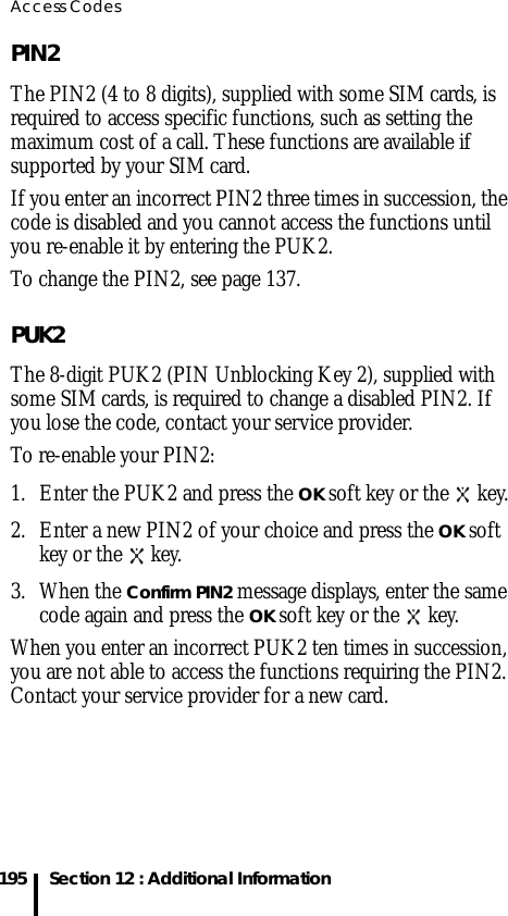 Access Codes195 Section 12 : Additional InformationPIN2The PIN2 (4 to 8 digits), supplied with some SIM cards, is required to access specific functions, such as setting the maximum cost of a call. These functions are available if supported by your SIM card.If you enter an incorrect PIN2 three times in succession, the code is disabled and you cannot access the functions until you re-enable it by entering the PUK2.To change the PIN2, see page 137. PUK2The 8-digit PUK2 (PIN Unblocking Key 2), supplied with some SIM cards, is required to change a disabled PIN2. If you lose the code, contact your service provider.To re-enable your PIN2:1. Enter the PUK2 and press the OK soft key or the   key.2. Enter a new PIN2 of your choice and press the OK soft key or the   key.3. When the Confirm PIN2 message displays, enter the same code again and press the OK soft key or the   key.When you enter an incorrect PUK2 ten times in succession, you are not able to access the functions requiring the PIN2. Contact your service provider for a new card.
