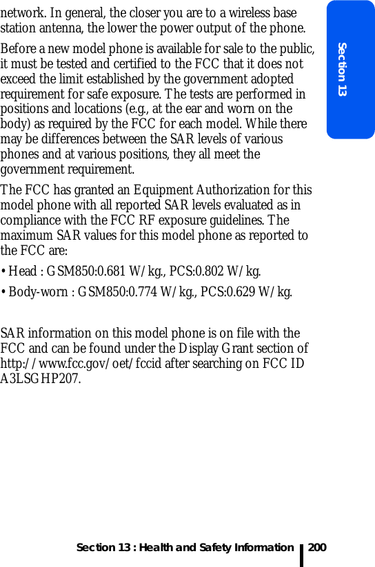 Section 13 : Health and Safety InformationSection 13200network. In general, the closer you are to a wireless base station antenna, the lower the power output of the phone.Before a new model phone is available for sale to the public, it must be tested and certified to the FCC that it does not exceed the limit established by the government adopted requirement for safe exposure. The tests are performed in positions and locations (e.g., at the ear and worn on the body) as required by the FCC for each model. While there may be differences between the SAR levels of various phones and at various positions, they all meet the government requirement.The FCC has granted an Equipment Authorization for this model phone with all reported SAR levels evaluated as in compliance with the FCC RF exposure guidelines. The maximum SAR values for this model phone as reported to the FCC are:• Head : GSM850:0.681 W/kg., PCS:0.802 W/kg.• Body-worn : GSM850:0.774 W/kg., PCS:0.629 W/kg.SAR information on this model phone is on file with the FCC and can be found under the Display Grant section of http://www.fcc.gov/oet/fccid after searching on FCC ID A3LSGHP207.