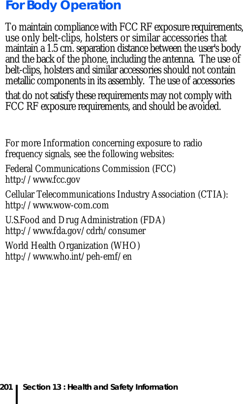 201 Section 13 : Health and Safety InformationFor Body OperationTo maintain compliance with FCC RF exposure requirements, use only belt-clips, holsters or similar accessories that maintain a 1.5 cm. separation distance between the user&apos;s bodyand the back of the phone, including the antenna.  The use ofbelt-clips, holsters and similar accessories should not contain metallic components in its assembly.  The use of accessories   that do not satisfy these requirements may not comply withFCC RF exposure requirements, and should be avoided.  For more Information concerning exposure to radio frequency signals, see the following websites:Federal Communications Commission (FCC)http://www.fcc.gov        Cellular Telecommunications Industry Association (CTIA):http://www.wow-com.comU.S.Food and Drug Administration (FDA)http://www.fda.gov/cdrh/consumerWorld Health Organization (WHO)http://www.who.int/peh-emf/en