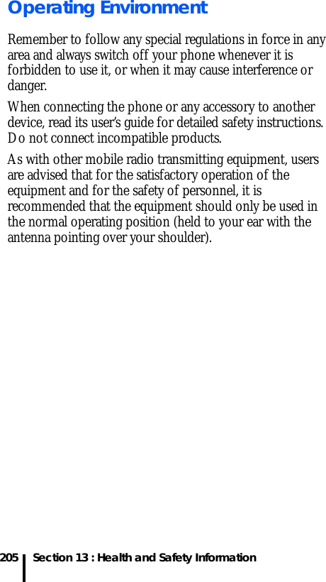 205 Section 13 : Health and Safety InformationOperating EnvironmentRemember to follow any special regulations in force in any area and always switch off your phone whenever it is forbidden to use it, or when it may cause interference or danger.When connecting the phone or any accessory to another device, read its user’s guide for detailed safety instructions. Do not connect incompatible products.As with other mobile radio transmitting equipment, users are advised that for the satisfactory operation of the equipment and for the safety of personnel, it is recommended that the equipment should only be used in the normal operating position (held to your ear with the antenna pointing over your shoulder).