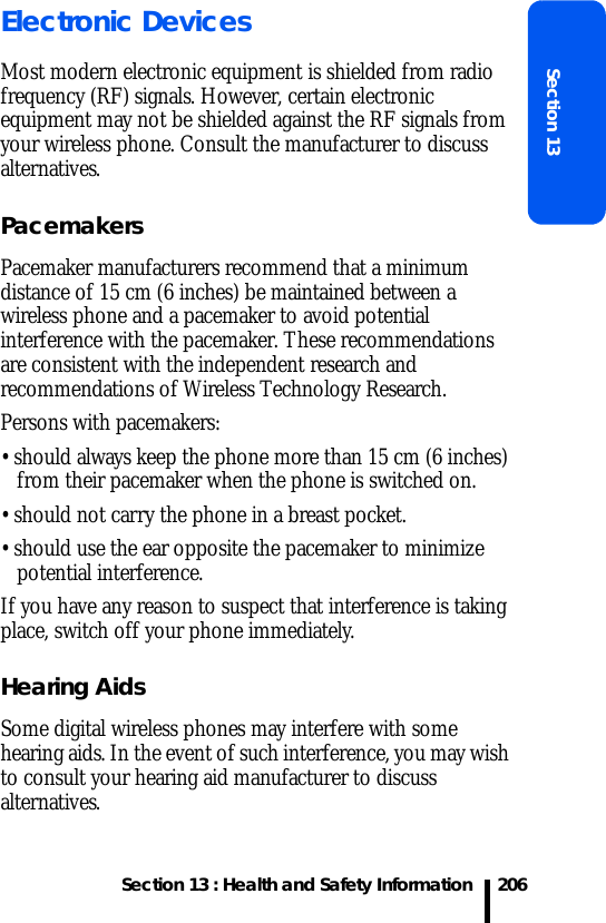 Section 13 : Health and Safety InformationSection 13206Electronic DevicesMost modern electronic equipment is shielded from radio frequency (RF) signals. However, certain electronic equipment may not be shielded against the RF signals from your wireless phone. Consult the manufacturer to discuss alternatives.PacemakersPacemaker manufacturers recommend that a minimum distance of 15 cm (6 inches) be maintained between a wireless phone and a pacemaker to avoid potential interference with the pacemaker. These recommendations are consistent with the independent research and recommendations of Wireless Technology Research.Persons with pacemakers:• should always keep the phone more than 15 cm (6 inches) from their pacemaker when the phone is switched on.• should not carry the phone in a breast pocket.• should use the ear opposite the pacemaker to minimize potential interference.If you have any reason to suspect that interference is taking place, switch off your phone immediately.Hearing AidsSome digital wireless phones may interfere with some hearing aids. In the event of such interference, you may wish to consult your hearing aid manufacturer to discuss alternatives.