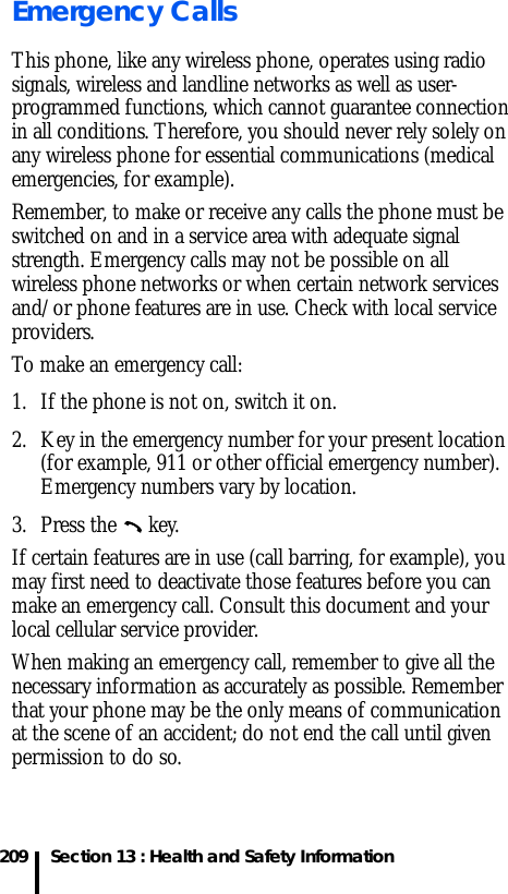 209 Section 13 : Health and Safety InformationEmergency CallsThis phone, like any wireless phone, operates using radio signals, wireless and landline networks as well as user-programmed functions, which cannot guarantee connection in all conditions. Therefore, you should never rely solely on any wireless phone for essential communications (medical emergencies, for example).Remember, to make or receive any calls the phone must be switched on and in a service area with adequate signal strength. Emergency calls may not be possible on all wireless phone networks or when certain network services and/or phone features are in use. Check with local service providers.To make an emergency call:1. If the phone is not on, switch it on.2. Key in the emergency number for your present location (for example, 911 or other official emergency number). Emergency numbers vary by location.3. Press the   key.If certain features are in use (call barring, for example), you may first need to deactivate those features before you can make an emergency call. Consult this document and your local cellular service provider.When making an emergency call, remember to give all the necessary information as accurately as possible. Remember that your phone may be the only means of communication at the scene of an accident; do not end the call until given permission to do so.