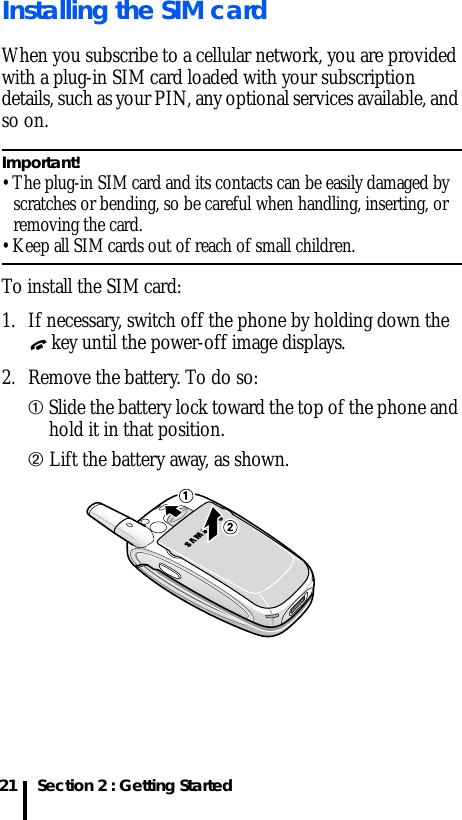 Section 2 : Getting Started21Installing the SIM cardWhen you subscribe to a cellular network, you are provided with a plug-in SIM card loaded with your subscription details, such as your PIN, any optional services available, and so on.Important! • The plug-in SIM card and its contacts can be easily damaged by scratches or bending, so be careful when handling, inserting, or removing the card.• Keep all SIM cards out of reach of small children.To install the SIM card:1. If necessary, switch off the phone by holding down the  key until the power-off image displays.2. Remove the battery. To do so:➀ Slide the battery lock toward the top of the phone and hold it in that position.➁ Lift the battery away, as shown.