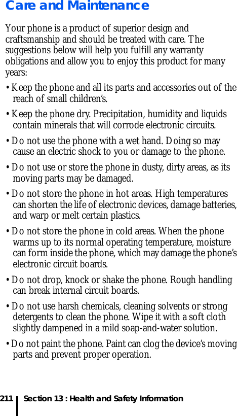 211 Section 13 : Health and Safety InformationCare and MaintenanceYour phone is a product of superior design and craftsmanship and should be treated with care. The suggestions below will help you fulfill any warranty obligations and allow you to enjoy this product for many years:• Keep the phone and all its parts and accessories out of the reach of small children’s.• Keep the phone dry. Precipitation, humidity and liquids contain minerals that will corrode electronic circuits.• Do not use the phone with a wet hand. Doing so may cause an electric shock to you or damage to the phone.• Do not use or store the phone in dusty, dirty areas, as its moving parts may be damaged.• Do not store the phone in hot areas. High temperatures can shorten the life of electronic devices, damage batteries, and warp or melt certain plastics.• Do not store the phone in cold areas. When the phone warms up to its normal operating temperature, moisture can form inside the phone, which may damage the phone’s electronic circuit boards.• Do not drop, knock or shake the phone. Rough handling can break internal circuit boards.• Do not use harsh chemicals, cleaning solvents or strong detergents to clean the phone. Wipe it with a soft cloth slightly dampened in a mild soap-and-water solution.• Do not paint the phone. Paint can clog the device’s moving parts and prevent proper operation.