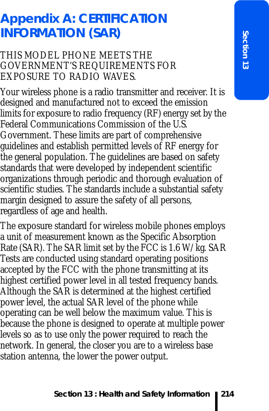 Section 13 : Health and Safety InformationSection 13214Appendix A: CERTIFICATION INFORMATION (SAR)THIS MODEL PHONE MEETS THE GOVERNMENT’S REQUIREMENTS FOR EXPOSURE TO RADIO WAVES.Your wireless phone is a radio transmitter and receiver. It is designed and manufactured not to exceed the emission limits for exposure to radio frequency (RF) energy set by the Federal Communications Commission of the U.S. Government. These limits are part of comprehensive guidelines and establish permitted levels of RF energy for the general population. The guidelines are based on safety standards that were developed by independent scientific organizations through periodic and thorough evaluation of scientific studies. The standards include a substantial safety margin designed to assure the safety of all persons, regardless of age and health.The exposure standard for wireless mobile phones employs a unit of measurement known as the Specific Absorption Rate (SAR). The SAR limit set by the FCC is 1.6 W/kg. SAR Tests are conducted using standard operating positions accepted by the FCC with the phone transmitting at its highest certified power level in all tested frequency bands. Although the SAR is determined at the highest certified power level, the actual SAR level of the phone while operating can be well below the maximum value. This is because the phone is designed to operate at multiple power levels so as to use only the power required to reach the network. In general, the closer you are to a wireless base station antenna, the lower the power output.