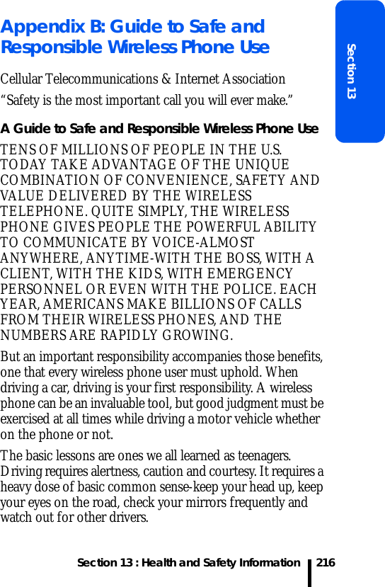 Section 13 : Health and Safety InformationSection 13216Appendix B: Guide to Safe and Responsible Wireless Phone UseCellular Telecommunications &amp; Internet Association“Safety is the most important call you will ever make.”A Guide to Safe and Responsible Wireless Phone UseTENS OF MILLIONS OF PEOPLE IN THE U.S. TODAY TAKE ADVANTAGE OF THE UNIQUE COMBINATION OF CONVENIENCE, SAFETY AND VALUE DELIVERED BY THE WIRELESS TELEPHONE. QUITE SIMPLY, THE WIRELESS PHONE GIVES PEOPLE THE POWERFUL ABILITY TO COMMUNICATE BY VOICE-ALMOST ANYWHERE, ANYTIME-WITH THE BOSS, WITH A CLIENT, WITH THE KIDS, WITH EMERGENCY PERSONNEL OR EVEN WITH THE POLICE. EACH YEAR, AMERICANS MAKE BILLIONS OF CALLS FROM THEIR WIRELESS PHONES, AND THE NUMBERS ARE RAPIDLY GROWING.But an important responsibility accompanies those benefits, one that every wireless phone user must uphold. When driving a car, driving is your first responsibility. A wireless phone can be an invaluable tool, but good judgment must be exercised at all times while driving a motor vehicle whether on the phone or not.The basic lessons are ones we all learned as teenagers. Driving requires alertness, caution and courtesy. It requires a heavy dose of basic common sense-keep your head up, keep your eyes on the road, check your mirrors frequently and watch out for other drivers. 