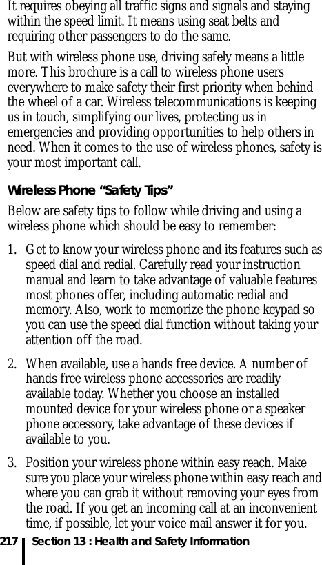 217 Section 13 : Health and Safety InformationIt requires obeying all traffic signs and signals and staying within the speed limit. It means using seat belts and requiring other passengers to do the same. But with wireless phone use, driving safely means a little more. This brochure is a call to wireless phone users everywhere to make safety their first priority when behind the wheel of a car. Wireless telecommunications is keeping us in touch, simplifying our lives, protecting us in emergencies and providing opportunities to help others in need. When it comes to the use of wireless phones, safety is your most important call.Wireless Phone “Safety Tips”Below are safety tips to follow while driving and using a wireless phone which should be easy to remember:1. Get to know your wireless phone and its features such as speed dial and redial. Carefully read your instruction manual and learn to take advantage of valuable features most phones offer, including automatic redial and memory. Also, work to memorize the phone keypad so you can use the speed dial function without taking your attention off the road.2. When available, use a hands free device. A number of hands free wireless phone accessories are readily available today. Whether you choose an installed mounted device for your wireless phone or a speaker phone accessory, take advantage of these devices if available to you.3. Position your wireless phone within easy reach. Make sure you place your wireless phone within easy reach and where you can grab it without removing your eyes from the road. If you get an incoming call at an inconvenient time, if possible, let your voice mail answer it for you.