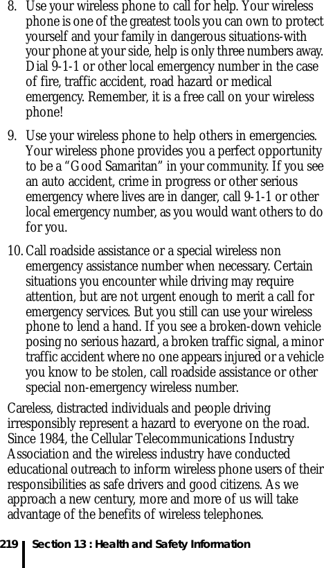 219 Section 13 : Health and Safety Information8. Use your wireless phone to call for help. Your wireless phone is one of the greatest tools you can own to protect yourself and your family in dangerous situations-with your phone at your side, help is only three numbers away. Dial 9-1-1 or other local emergency number in the case of fire, traffic accident, road hazard or medical emergency. Remember, it is a free call on your wireless phone!9. Use your wireless phone to help others in emergencies. Your wireless phone provides you a perfect opportunity to be a “Good Samaritan” in your community. If you see an auto accident, crime in progress or other serious emergency where lives are in danger, call 9-1-1 or other local emergency number, as you would want others to do for you.10. Call roadside assistance or a special wireless non emergency assistance number when necessary. Certain situations you encounter while driving may require attention, but are not urgent enough to merit a call for emergency services. But you still can use your wireless phone to lend a hand. If you see a broken-down vehicle posing no serious hazard, a broken traffic signal, a minor traffic accident where no one appears injured or a vehicle you know to be stolen, call roadside assistance or other special non-emergency wireless number.Careless, distracted individuals and people driving irresponsibly represent a hazard to everyone on the road. Since 1984, the Cellular Telecommunications Industry Association and the wireless industry have conducted educational outreach to inform wireless phone users of their responsibilities as safe drivers and good citizens. As we approach a new century, more and more of us will take advantage of the benefits of wireless telephones. 