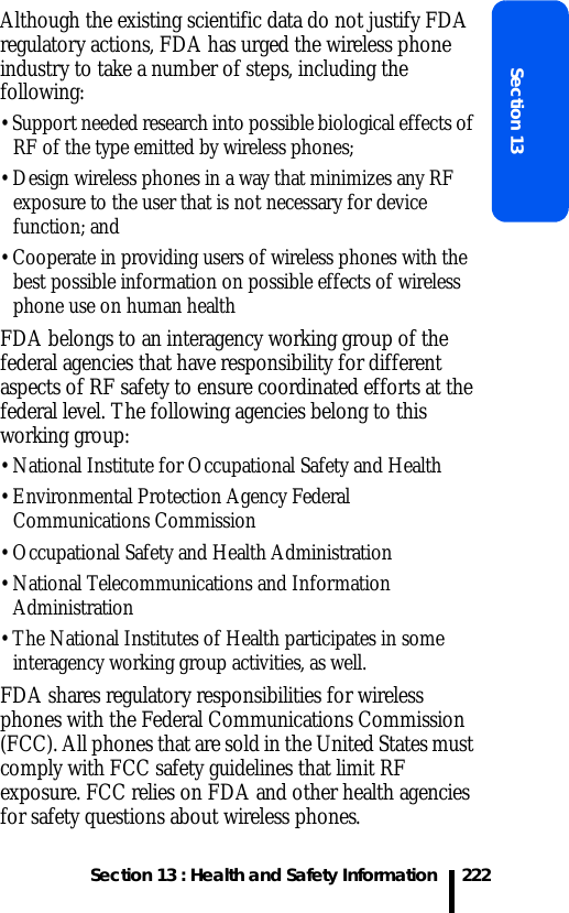 Section 13 : Health and Safety InformationSection 13222Although the existing scientific data do not justify FDA regulatory actions, FDA has urged the wireless phone industry to take a number of steps, including the following:• Support needed research into possible biological effects of RF of the type emitted by wireless phones;• Design wireless phones in a way that minimizes any RF exposure to the user that is not necessary for device function; and• Cooperate in providing users of wireless phones with the best possible information on possible effects of wireless phone use on human healthFDA belongs to an interagency working group of the federal agencies that have responsibility for different aspects of RF safety to ensure coordinated efforts at the federal level. The following agencies belong to this working group:• National Institute for Occupational Safety and Health• Environmental Protection Agency Federal Communications Commission• Occupational Safety and Health Administration• National Telecommunications and Information Administration• The National Institutes of Health participates in some interagency working group activities, as well.FDA shares regulatory responsibilities for wireless phones with the Federal Communications Commission (FCC). All phones that are sold in the United States must comply with FCC safety guidelines that limit RF exposure. FCC relies on FDA and other health agencies for safety questions about wireless phones.