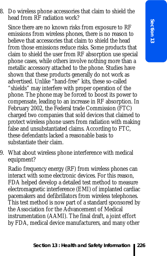 Section 13 : Health and Safety InformationSection 132268. Do wireless phone accessories that claim to shield the head from RF radiation work?Since there are no known risks from exposure to RF emissions from wireless phones, there is no reason to believe that accessories that claim to shield the head from those emissions reduce risks. Some products that claim to shield the user from RF absorption use special phone cases, while others involve nothing more than a metallic accessory attached to the phone. Studies have shown that these products generally do not work as advertised. Unlike “hand-free” kits, these so-called “shields” may interfere with proper operation of the phone. The phone may be forced to boost its power to compensate, leading to an increase in RF absorption. In February 2002, the Federal trade Commission (FTC) charged two companies that sold devices that claimed to protect wireless phone users from radiation with making false and unsubstantiated claims. According to FTC, these defendants lacked a reasonable basis to substantiate their claim.9. What about wireless phone interference with medical equipment?Radio frequency energy (RF) from wireless phones can interact with some electronic devices. For this reason, FDA helped develop a detailed test method to measure electromagnetic interference (EMI) of implanted cardiac pacemakers and defibrillators from wireless telephones. This test method is now part of a standard sponsored by the Association for the Advancement of Medical instrumentation (AAMI). The final draft, a joint effort by FDA, medical device manufacturers, and many other 