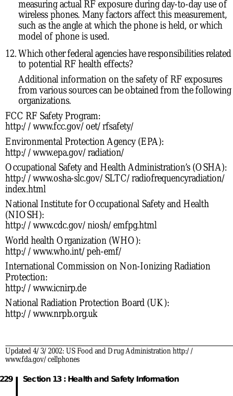 229 Section 13 : Health and Safety Informationmeasuring actual RF exposure during day-to-day use of wireless phones. Many factors affect this measurement, such as the angle at which the phone is held, or which model of phone is used.12. Which other federal agencies have responsibilities related to potential RF health effects?Additional information on the safety of RF exposures from various sources can be obtained from the following organizations.FCC RF Safety Program:http://www.fcc.gov/oet/rfsafety/Environmental Protection Agency (EPA):http://www.epa.gov/radiation/Occupational Safety and Health Administration’s (OSHA):http://www.osha-slc.gov/SLTC/radiofrequencyradiation/index.htmlNational Institute for Occupational Safety and Health (NIOSH):http://www.cdc.gov/niosh/emfpg.htmlWorld health Organization (WHO):http://www.who.int/peh-emf/International Commission on Non-Ionizing Radiation Protection:http://www.icnirp.deNational Radiation Protection Board (UK):http://www.nrpb.org.ukUpdated 4/3/2002: US Food and Drug Administration http://www.fda.gov/cellphones
