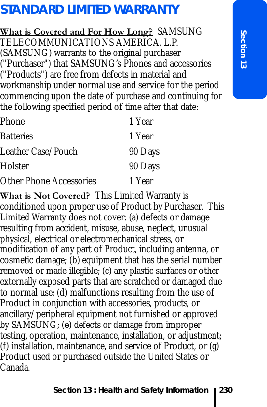 Section 13 : Health and Safety InformationSection 13230STANDARD LIMITED WARRANTYWhat is Covered and For How Long?  SAMSUNG TELECOMMUNICATIONS AMERICA, L.P. (SAMSUNG) warrants to the original purchaser (&quot;Purchaser&quot;) that SAMSUNG’s Phones and accessories (&quot;Products&quot;) are free from defects in material and workmanship under normal use and service for the period commencing upon the date of purchase and continuing for the following specified period of time after that date:Phone 1 YearBatteries 1 YearLeather Case/Pouch  90 Days Holster 90 DaysOther Phone Accessories  1 YearWhat is Not Covered?  This Limited Warranty is conditioned upon proper use of Product by Purchaser.  This Limited Warranty does not cover: (a) defects or damage resulting from accident, misuse, abuse, neglect, unusual physical, electrical or electromechanical stress, or modification of any part of Product, including antenna, or cosmetic damage; (b) equipment that has the serial number removed or made illegible; (c) any plastic surfaces or other externally exposed parts that are scratched or damaged due to normal use; (d) malfunctions resulting from the use of Product in conjunction with accessories, products, or ancillary/peripheral equipment not furnished or approved by SAMSUNG; (e) defects or damage from improper testing, operation, maintenance, installation, or adjustment; (f) installation, maintenance, and service of Product, or (g) Product used or purchased outside the United States or Canada.  