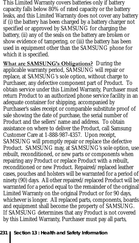 231 Section 13 : Health and Safety InformationThis Limited Warranty covers batteries only if battery capacity falls below 80% of rated capacity or the battery leaks, and this Limited Warranty does not cover any battery if (i) the battery has been charged by a battery charger not specified or approved by SAMSUNG for charging the battery, (ii) any of the seals on the battery are broken or show evidence of tampering, or (iii) the battery has been used in equipment other than the SAMSUNG phone for which it is specified. What are SAMSUNG’s Obligations?  During the applicable warranty period, SAMSUNG will repair or replace, at SAMSUNG’s sole option, without charge to Purchaser, any defective component part of Product.  To obtain service under this Limited Warranty, Purchaser must return Product to an authorized phone service facility in an adequate container for shipping, accompanied by Purchaser’s sales receipt or comparable substitute proof of sale showing the date of purchase, the serial number of Product and the sellers’ name and address.  To obtain assistance on where to deliver the Product, call Samsung Customer Care at 1-888-987-4357.  Upon receipt, SAMSUNG will promptly repair or replace the defective Product.  SAMSUNG may, at SAMSUNG’s sole option, use rebuilt, reconditioned, or new parts or components when repairing any Product or replace Product with a rebuilt, reconditioned or new Product. Repaired/replaced leather cases, pouches and holsters will be warranted for a period of ninety (90) days.  All other repaired/replaced Product will be warranted for a period equal to the remainder of the original Limited Warranty on the original Product or for 90 days, whichever is longer.  All replaced parts, components, boards and equipment shall become the property of SAMSUNG.  If SAMSUNG determines that any Product is not covered by this Limited Warranty, Purchaser must pay all parts, 