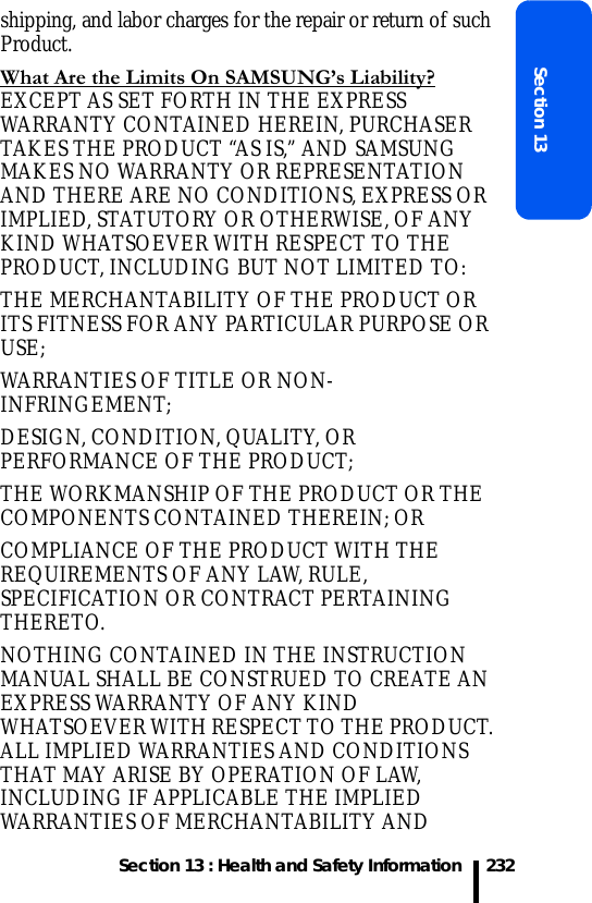 Section 13 : Health and Safety InformationSection 13232shipping, and labor charges for the repair or return of such Product. What Are the Limits On SAMSUNG’s Liability? EXCEPT AS SET FORTH IN THE EXPRESS WARRANTY CONTAINED HEREIN, PURCHASER TAKES THE PRODUCT “AS IS,” AND SAMSUNG MAKES NO WARRANTY OR REPRESENTATION AND THERE ARE NO CONDITIONS, EXPRESS OR IMPLIED, STATUTORY OR OTHERWISE, OF ANY KIND WHATSOEVER WITH RESPECT TO THE PRODUCT, INCLUDING BUT NOT LIMITED TO:THE MERCHANTABILITY OF THE PRODUCT OR ITS FITNESS FOR ANY PARTICULAR PURPOSE OR USE;WARRANTIES OF TITLE OR NON-INFRINGEMENT;DESIGN, CONDITION, QUALITY, OR PERFORMANCE OF THE PRODUCT;THE WORKMANSHIP OF THE PRODUCT OR THE COMPONENTS CONTAINED THEREIN; ORCOMPLIANCE OF THE PRODUCT WITH THE REQUIREMENTS OF ANY LAW, RULE, SPECIFICATION OR CONTRACT PERTAINING THERETO.  NOTHING CONTAINED IN THE INSTRUCTION MANUAL SHALL BE CONSTRUED TO CREATE AN EXPRESS WARRANTY OF ANY KIND WHATSOEVER WITH RESPECT TO THE PRODUCT.  ALL IMPLIED WARRANTIES AND CONDITIONS THAT MAY ARISE BY OPERATION OF LAW, INCLUDING IF APPLICABLE THE IMPLIED WARRANTIES OF MERCHANTABILITY AND 