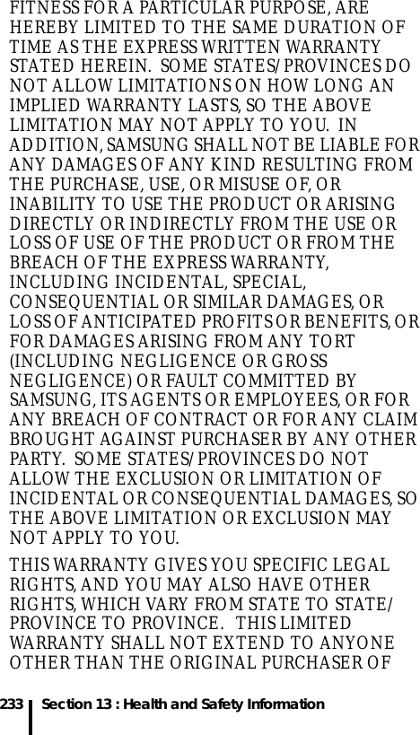 233 Section 13 : Health and Safety InformationFITNESS FOR A PARTICULAR PURPOSE, ARE HEREBY LIMITED TO THE SAME DURATION OF TIME AS THE EXPRESS WRITTEN WARRANTY STATED HEREIN.  SOME STATES/PROVINCES DO NOT ALLOW LIMITATIONS ON HOW LONG AN IMPLIED WARRANTY LASTS, SO THE ABOVE LIMITATION MAY NOT APPLY TO YOU.  IN ADDITION, SAMSUNG SHALL NOT BE LIABLE FOR ANY DAMAGES OF ANY KIND RESULTING FROM THE PURCHASE, USE, OR MISUSE OF, OR INABILITY TO USE THE PRODUCT OR ARISING DIRECTLY OR INDIRECTLY FROM THE USE OR LOSS OF USE OF THE PRODUCT OR FROM THE BREACH OF THE EXPRESS WARRANTY, INCLUDING INCIDENTAL, SPECIAL, CONSEQUENTIAL OR SIMILAR DAMAGES, OR LOSS OF ANTICIPATED PROFITS OR BENEFITS, OR FOR DAMAGES ARISING FROM ANY TORT (INCLUDING NEGLIGENCE OR GROSS NEGLIGENCE) OR FAULT COMMITTED BY SAMSUNG, ITS AGENTS OR EMPLOYEES, OR FOR ANY BREACH OF CONTRACT OR FOR ANY CLAIM BROUGHT AGAINST PURCHASER BY ANY OTHER PARTY.  SOME STATES/PROVINCES DO NOT ALLOW THE EXCLUSION OR LIMITATION OF INCIDENTAL OR CONSEQUENTIAL DAMAGES, SO THE ABOVE LIMITATION OR EXCLUSION MAY NOT APPLY TO YOU.  THIS WARRANTY GIVES YOU SPECIFIC LEGAL RIGHTS, AND YOU MAY ALSO HAVE OTHER RIGHTS, WHICH VARY FROM STATE TO STATE/PROVINCE TO PROVINCE.   THIS LIMITED WARRANTY SHALL NOT EXTEND TO ANYONE OTHER THAN THE ORIGINAL PURCHASER OF 
