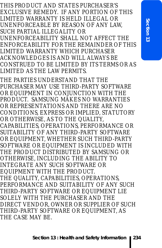 Section 13 : Health and Safety InformationSection 13234THIS PRODUCT AND STATES PURCHASER’S EXCLUSIVE REMEDY.  IF ANY PORTION OF THIS LIMITED WARRANTY IS HELD ILLEGAL OR UNENFORCEABLE BY REASON OF ANY LAW, SUCH PARTIAL ILLEGALITY OR UNENFORCEABILITY SHALL NOT AFFECT THE ENFORCEABILITY FOR THE REMAINDER OF THIS LIMITED WARRANTY WHICH PURCHASER ACKNOWLEDGES IS AND WILL ALWAYS BE CONSTRUED TO BE LIMITED BY ITS TERMS OR AS LIMITED AS THE LAW PERMITS.THE PARTIES UNDERSTAND THAT THE PURCHASER MAY USE THIRD-PARTY SOFTWARE OR EQUIPMENT IN CONJUNCTION WITH THE PRODUCT.  SAMSUNG MAKES NO WARRANTIES OR REPRESENTATIONS AND THERE ARE NO CONDITIONS, EXPRESS OR IMPLIED, STATUTORY OR OTHERWISE, AS TO THE QUALITY, CAPABILITIES, OPERATIONS, PERFORMANCE OR SUITABILITY OF ANY THIRD-PARTY SOFTWARE OR EQUIPMENT, WHETHER SUCH THIRD-PARTY SOFTWARE OR EQUIPMENT IS INCLUDED WITH THE PRODUCT DISTRIBUTED BY SAMSUNG OR OTHERWISE, INCLUDING THE ABILITY TO INTEGRATE ANY SUCH SOFTWARE OR EQUIPMENT WITH THE PRODUCT.  THE QUALITY, CAPABILITIES, OPERATIONS, PERFORMANCE AND SUITABILITY OF ANY SUCH THIRD-PARTY SOFTWARE OR EQUIPMENT LIE SOLELY WITH THE PURCHASER AND THE DIRECT VENDOR, OWNER OR SUPPLIER OF SUCH THIRD-PARTY SOFTWARE OR EQUIPMENT, AS THE CASE MAY BE.