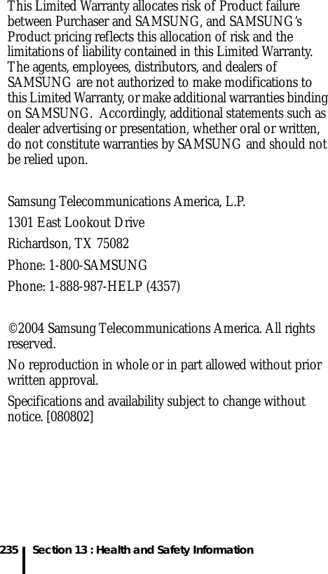 235 Section 13 : Health and Safety InformationThis Limited Warranty allocates risk of Product failure between Purchaser and SAMSUNG, and SAMSUNG’s Product pricing reflects this allocation of risk and the limitations of liability contained in this Limited Warranty. The agents, employees, distributors, and dealers of SAMSUNG are not authorized to make modifications to this Limited Warranty, or make additional warranties binding on SAMSUNG.  Accordingly, additional statements such as dealer advertising or presentation, whether oral or written, do not constitute warranties by SAMSUNG and should not be relied upon.Samsung Telecommunications America, L.P.1301 East Lookout DriveRichardson, TX 75082Phone: 1-800-SAMSUNGPhone: 1-888-987-HELP (4357) ©2004 Samsung Telecommunications America. All rights reserved.No reproduction in whole or in part allowed without prior written approval.Specifications and availability subject to change without notice. [080802]