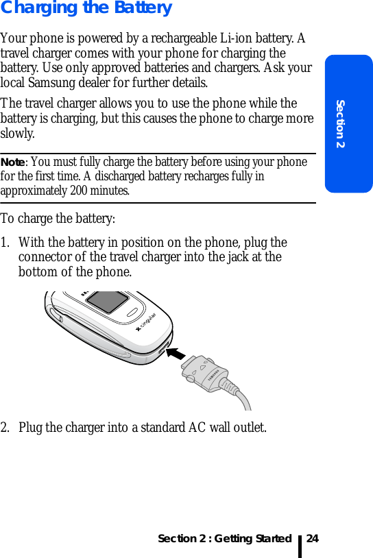 Section 2 : Getting StartedSection 224Charging the BatteryYour phone is powered by a rechargeable Li-ion battery. A travel charger comes with your phone for charging the battery. Use only approved batteries and chargers. Ask your local Samsung dealer for further details.The travel charger allows you to use the phone while the battery is charging, but this causes the phone to charge more slowly. Note: You must fully charge the battery before using your phone for the first time. A discharged battery recharges fully in approximately 200 minutes.To charge the battery:1. With the battery in position on the phone, plug the connector of the travel charger into the jack at the bottom of the phone. 2. Plug the charger into a standard AC wall outlet.