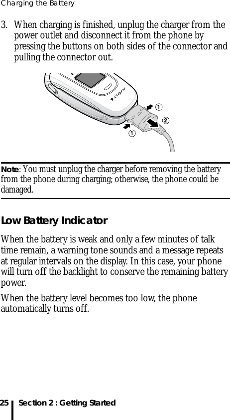 Charging the Battery25 Section 2 : Getting Started3. When charging is finished, unplug the charger from the power outlet and disconnect it from the phone by pressing the buttons on both sides of the connector and pulling the connector out.Note: You must unplug the charger before removing the battery from the phone during charging; otherwise, the phone could be damaged.Low Battery IndicatorWhen the battery is weak and only a few minutes of talk time remain, a warning tone sounds and a message repeats at regular intervals on the display. In this case, your phone will turn off the backlight to conserve the remaining battery power.When the battery level becomes too low, the phone automatically turns off.
