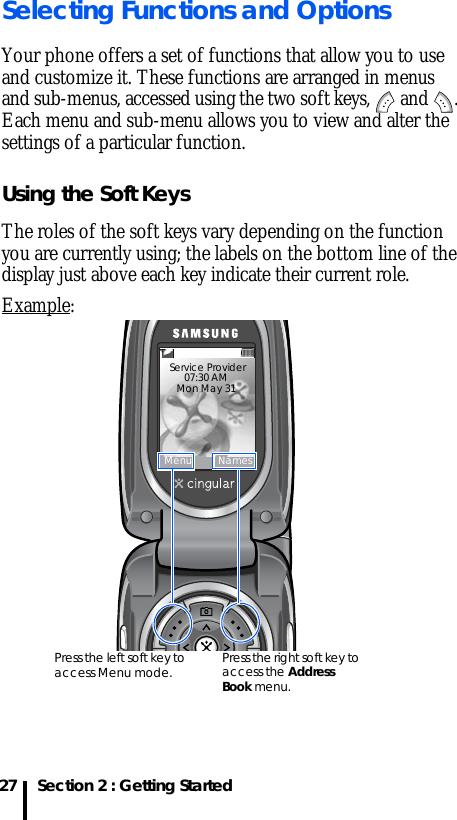 Section 2 : Getting Started27Selecting Functions and OptionsYour phone offers a set of functions that allow you to use and customize it. These functions are arranged in menus and sub-menus, accessed using the two soft keys,   and  . Each menu and sub-menu allows you to view and alter the settings of a particular function.Using the Soft KeysThe roles of the soft keys vary depending on the function you are currently using; the labels on the bottom line of the display just above each key indicate their current role.Example: Service Provider 07:30 AMMon May 31 Menu NamesPress the left soft key to access Menu mode. Press the right soft key to access the Address Book menu.