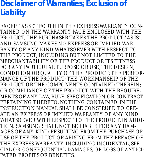 Disclaimer of Warranties; Exclusion of LiabilityEXCEPT AS SET FORTH IN THE EXPRESS WARRANTY CON-TAINED ON THE WARRANTY PAGE ENCLOSED WITH THE PRODUCT, THE PURCHASER TAKES THE PRODUCT &quot;AS IS&quot;, AND SAMSUNG MAKES NO EXPRESS OR IMPLIED WAR-RANTY OF ANY KIND WHATSOEVER WITH RESPECT TO THE PRODUCT, INCLUDING BUT NOT LIMITED TO THE MERCHANTABILITY OF THE PRODUCT OR ITS FITNESS FOR ANY PARTICULAR PURPOSE OR USE; THE DESIGN, CONDITION OR QUALITY OF THE PRODUCT; THE PERFOR-MANCE OF THE PRODUCT; THE WORKMANSHIP OF THE PRODUCT OR THE COMPONENTS CONTAINED THEREIN; OR COMPLIANCE OF THE PRODUCT WITH THE REQUIRE-MENTS OF ANY LAW, RULE, SPECIFICATION OR CONTRACT PERTAINING THERETO. NOTHING CONTAINED IN THE INSTRUCTION MANUAL SHALL BE CONSTRUED TO CRE-ATE AN EXPRESS OR IMPLIED WARRANTY OF ANY KIND WHATSOEVER WITH RESPECT TO THE PRODUCT. IN ADDI-TION, SAMSUNG SHALL NOT BE LIABLE FOR ANY DAM-AGES OF ANY KIND RESULTING FROM THE PURCHASE OR USE OF THE PRODUCT OR ARISING FROM THE BREACH OF THE EXPRESS WARRANTY, INCLUDING INCIDENTAL, SPE-CIAL OR CONSEQUENTIAL DAMAGES, OR LOSS OF ANTICI-PATED PROFITS OR BENEFITS.