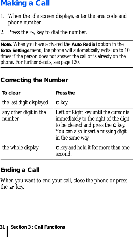 Section 3 : Call Functions31Making a Call1. When the idle screen displays, enter the area code and phone number.2. Press the   key to dial the number.Note: When you have activated the Auto Redial option in the Extra Settings menu, the phone will automatically redial up to 10 times if the person does not answer the call or is already on the phone. For further details, see page 120.Correcting the NumberEnding a CallWhen you want to end your call, close the phone or press the  key.To clear Press thethe last digit displayedC key. any other digit in the number Left or Right key until the cursor is immediately to the right of the digit to be cleared and press the C key. You can also insert a missing digit in the same way.the whole displayC key and hold it for more than one second.