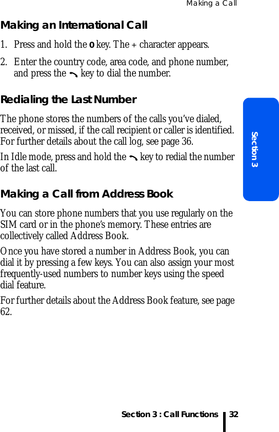 Making a CallSection 3 : Call FunctionsSection 332Making an International Call1. Press and hold the 0 key. The + character appears.2. Enter the country code, area code, and phone number, and press the   key to dial the number.Redialing the Last NumberThe phone stores the numbers of the calls you’ve dialed, received, or missed, if the call recipient or caller is identified. For further details about the call log, see page 36.In Idle mode, press and hold the   key to redial the number of the last call.Making a Call from Address BookYou can store phone numbers that you use regularly on the SIM card or in the phone’s memory. These entries are collectively called Address Book. Once you have stored a number in Address Book, you can dial it by pressing a few keys. You can also assign your most frequently-used numbers to number keys using the speed dial feature.For further details about the Address Book feature, see page 62.