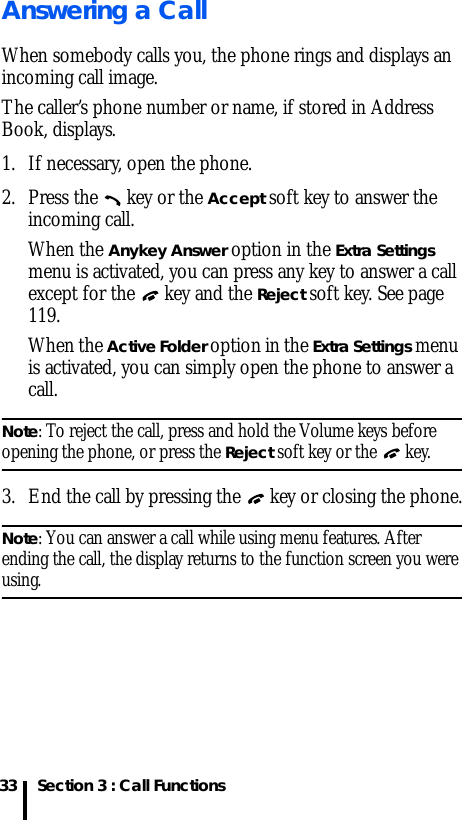 Section 3 : Call Functions33Answering a CallWhen somebody calls you, the phone rings and displays an incoming call image.The caller’s phone number or name, if stored in Address Book, displays. 1. If necessary, open the phone.2. Press the   key or the Accept soft key to answer the incoming call.When the Anykey Answer option in the Extra Settings menu is activated, you can press any key to answer a call except for the   key and the Reject soft key. See page 119.When the Active Folder option in the Extra Settings menu is activated, you can simply open the phone to answer a call.Note: To reject the call, press and hold the Volume keys before opening the phone, or press the Reject soft key or the   key. 3. End the call by pressing the   key or closing the phone.Note: You can answer a call while using menu features. After ending the call, the display returns to the function screen you were using.