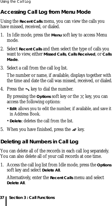 Using the Call Log37 Section 3 : Call FunctionsAccessing Call Log from Menu ModeUsing the Recent Calls menu, you can view the calls you have missed, received, or dialed. 1. In Idle mode, press the Menu soft key to access Menu mode.2. Select Recent Calls and then select the type of calls you want to view, either Missed Calls, Calls Received, or Calls Made.3. Select a call from the call log list.The number or name, if available, displays together with the time and date the call was missed, received, or dialed.4. Press the   key to dial the number.By pressing the Options soft key or the   key, you can access the following options:• Edit: allows you to edit the number, if available, and save it in Address Book.• Delete: deletes the call from the list.5. When you have finished, press the   key.Deleting all Numbers in Call LogYou can delete all of the records in each call log separately. You can also delete all of your call records at one time.1. Access the call log list from Idle mode, press the Options soft key and select Delete All.Alternatively, enter the Recent Calls menu and select Delete All.