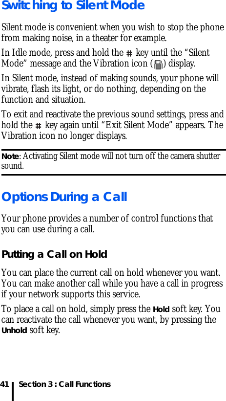 Section 3 : Call Functions41Switching to Silent ModeSilent mode is convenient when you wish to stop the phone from making noise, in a theater for example.In Idle mode, press and hold the   key until the “Silent Mode” message and the Vibration icon ( ) display.In Silent mode, instead of making sounds, your phone will vibrate, flash its light, or do nothing, depending on the function and situation.To exit and reactivate the previous sound settings, press and hold the   key again until “Exit Silent Mode” appears. The Vibration icon no longer displays.Note: Activating Silent mode will not turn off the camera shutter sound.Options During a CallYour phone provides a number of control functions that you can use during a call.Putting a Call on HoldYou can place the current call on hold whenever you want. You can make another call while you have a call in progress if your network supports this service.To place a call on hold, simply press the Hold soft key. You can reactivate the call whenever you want, by pressing the Unhold soft key.
