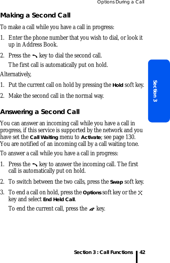 Options During a CallSection 3 : Call FunctionsSection 342Making a Second CallTo make a call while you have a call in progress:1. Enter the phone number that you wish to dial, or look it up in Address Book.2. Press the   key to dial the second call. The first call is automatically put on hold.Alternatively,1. Put the current call on hold by pressing the Hold soft key.2. Make the second call in the normal way.Answering a Second CallYou can answer an incoming call while you have a call in progress, if this service is supported by the network and you have set the Call Waiting menu to Activate; see page 130. You are notified of an incoming call by a call waiting tone.To answer a call while you have a call in progress:1. Press the   key to answer the incoming call. The first call is automatically put on hold.2. To switch between the two calls, press the Swap soft key.3. To end a call on hold, press the Options soft key or the   key and select End Held Call.To end the current call, press the   key.