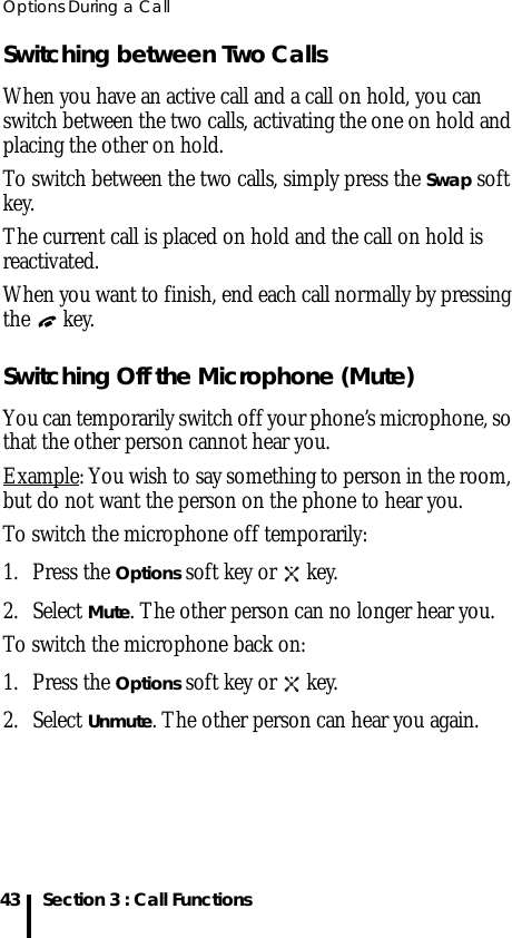 Options During a Call43 Section 3 : Call FunctionsSwitching between Two CallsWhen you have an active call and a call on hold, you can switch between the two calls, activating the one on hold and placing the other on hold.To switch between the two calls, simply press the Swap soft key.The current call is placed on hold and the call on hold is reactivated.When you want to finish, end each call normally by pressing the  key.Switching Off the Microphone (Mute)You can temporarily switch off your phone’s microphone, so that the other person cannot hear you.Example: You wish to say something to person in the room, but do not want the person on the phone to hear you.To switch the microphone off temporarily:1. Press the Options soft key or   key.2. Select Mute. The other person can no longer hear you.To switch the microphone back on:1. Press the Options soft key or   key.2. Select Unmute. The other person can hear you again.