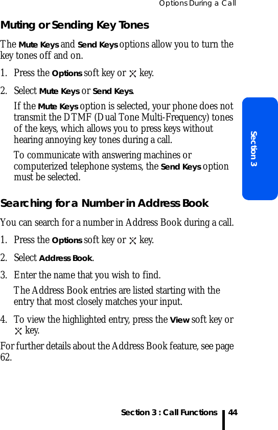 Options During a CallSection 3 : Call FunctionsSection 344Muting or Sending Key TonesThe Mute Keys and Send Keys options allow you to turn the key tones off and on. 1. Press the Options soft key or   key.2. Select Mute Keys or Send Keys.If the Mute Keys option is selected, your phone does not transmit the DTMF (Dual Tone Multi-Frequency) tones of the keys, which allows you to press keys without hearing annoying key tones during a call.To communicate with answering machines or computerized telephone systems, the Send Keys option must be selected. Searching for a Number in Address BookYou can search for a number in Address Book during a call.1. Press the Options soft key or   key.2. Select Address Book.3. Enter the name that you wish to find.The Address Book entries are listed starting with the entry that most closely matches your input.4. To view the highlighted entry, press the View soft key or  key.For further details about the Address Book feature, see page 62.