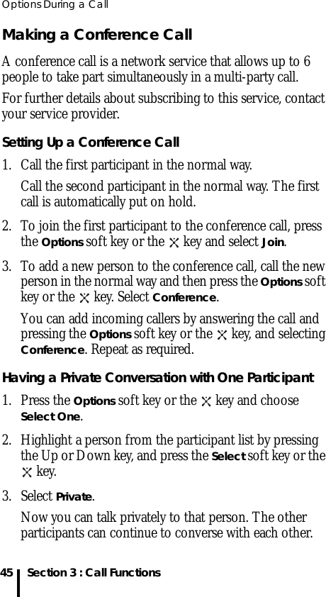 Options During a Call45 Section 3 : Call FunctionsMaking a Conference CallA conference call is a network service that allows up to 6 people to take part simultaneously in a multi-party call.For further details about subscribing to this service, contact your service provider.Setting Up a Conference Call1. Call the first participant in the normal way. Call the second participant in the normal way. The first call is automatically put on hold.2. To join the first participant to the conference call, press the Options soft key or the   key and select Join.3. To add a new person to the conference call, call the new person in the normal way and then press the Options soft key or the   key. Select Conference. You can add incoming callers by answering the call and pressing the Options soft key or the   key, and selecting Conference. Repeat as required.Having a Private Conversation with One Participant1. Press the Options soft key or the   key and choose Select One. 2. Highlight a person from the participant list by pressing the Up or Down key, and press the Select soft key or the  key.3. Select Private.Now you can talk privately to that person. The other participants can continue to converse with each other.