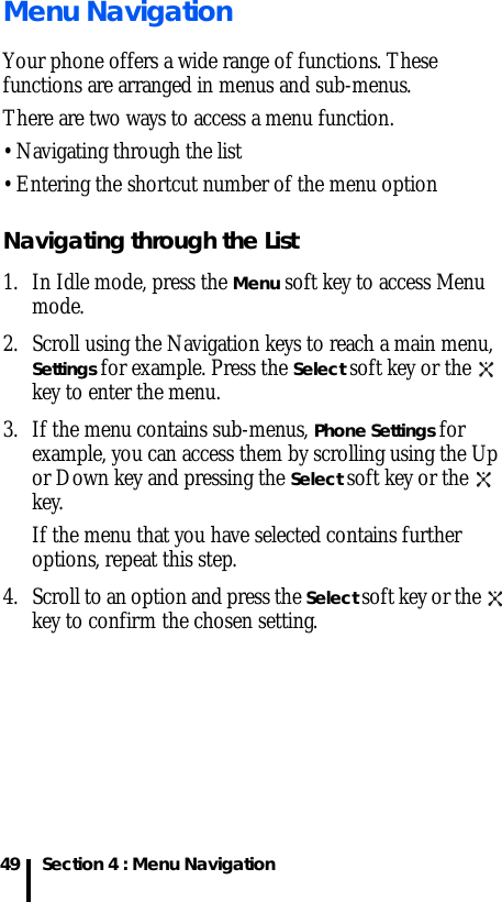 Section 4 : Menu Navigation49Menu NavigationYour phone offers a wide range of functions. These functions are arranged in menus and sub-menus.There are two ways to access a menu function.• Navigating through the list • Entering the shortcut number of the menu optionNavigating through the List1. In Idle mode, press the Menu soft key to access Menu mode. 2. Scroll using the Navigation keys to reach a main menu, Settings for example. Press the Select soft key or the   key to enter the menu.3. If the menu contains sub-menus, Phone Settings for example, you can access them by scrolling using the Up or Down key and pressing the Select soft key or the   key.If the menu that you have selected contains further options, repeat this step.4. Scroll to an option and press the Select soft key or the   key to confirm the chosen setting.
