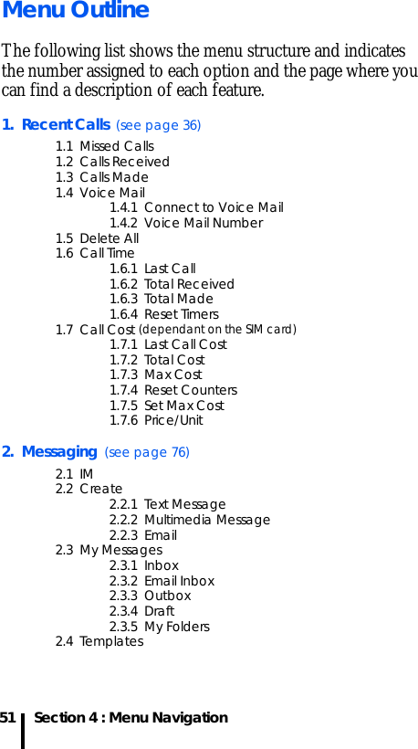 Section 4 : Menu Navigation51Menu OutlineThe following list shows the menu structure and indicates the number assigned to each option and the page where you can find a description of each feature.1.  Recent Calls  (see page 36)1.1  Missed Calls1.2  Calls Received1.3  Calls Made1.4  Voice Mail1.4.1  Connect to Voice Mail1.4.2  Voice Mail Number1.5  Delete All1.6  Call Time1.6.1  Last Call1.6.2  Total Received1.6.3  Total Made1.6.4  Reset Timers1.7  Call Cost (dependant on the SIM card)1.7.1  Last Call Cost1.7.2  Total Cost1.7.3  Max Cost1.7.4  Reset Counters1.7.5  Set Max Cost1.7.6  Price/Unit2.  Messaging  (see page 76)2.1  IM2.2  Create2.2.1  Text Message2.2.2  Multimedia Message2.2.3  Email2.3  My Messages2.3.1  Inbox2.3.2  Email Inbox2.3.3  Outbox2.3.4  Draft2.3.5  My Folders2.4  Templates