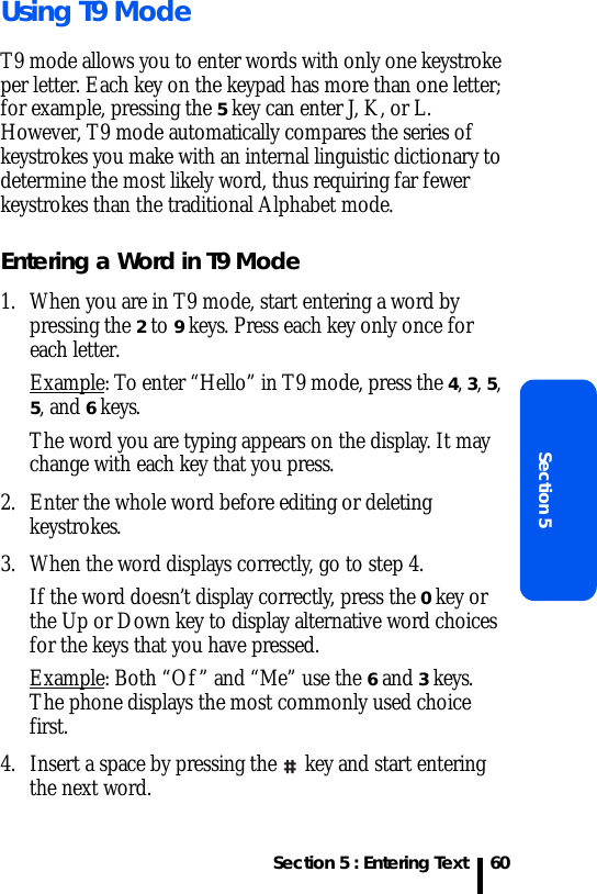 Section 5 : Entering TextSection 560Using T9 ModeT9 mode allows you to enter words with only one keystroke per letter. Each key on the keypad has more than one letter; for example, pressing the 5 key can enter J, K, or L. However, T9 mode automatically compares the series of keystrokes you make with an internal linguistic dictionary to determine the most likely word, thus requiring far fewer keystrokes than the traditional Alphabet mode.Entering a Word in T9 Mode1. When you are in T9 mode, start entering a word by pressing the 2 to 9 keys. Press each key only once for each letter. Example: To enter “Hello” in T9 mode, press the 4, 3, 5, 5, and 6 keys.The word you are typing appears on the display. It may change with each key that you press.2. Enter the whole word before editing or deleting keystrokes.3. When the word displays correctly, go to step 4.If the word doesn’t display correctly, press the 0 key or the Up or Down key to display alternative word choices for the keys that you have pressed. Example: Both “Of” and “Me” use the 6 and 3 keys. The phone displays the most commonly used choice first.4. Insert a space by pressing the   key and start entering the next word.