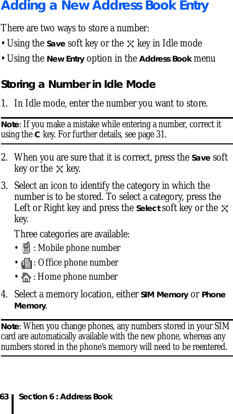 Section 6 : Address Book63Adding a New Address Book EntryThere are two ways to store a number: • Using the Save soft key or the   key in Idle mode• Using the New Entry option in the Address Book menuStoring a Number in Idle Mode1. In Idle mode, enter the number you want to store.Note: If you make a mistake while entering a number, correct it using the C key. For further details, see page 31.2. When you are sure that it is correct, press the Save soft key or the   key.3. Select an icon to identify the category in which the number is to be stored. To select a category, press the Left or Right key and press the Select soft key or the   key.Three categories are available:•  : Mobile phone number•  : Office phone number•  : Home phone number4. Select a memory location, either SIM Memory or Phone Memory.Note: When you change phones, any numbers stored in your SIM card are automatically available with the new phone, whereas any numbers stored in the phone’s memory will need to be reentered.