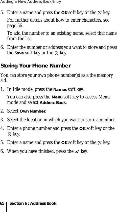 Adding a New Address Book Entry65 Section 6 : Address Book5. Enter a name and press the OK soft key or the   key. For further details about how to enter characters, see page 56.To add the number to an existing name, select that name from the list.6. Enter the number or address you want to store and press the Save soft key or the   key.Storing Your Phone NumberYou can store your own phone number(s) as a the memory aid.1. In Idle mode, press the Names soft key. You can also press the Menu soft key to access Menu mode and select Address Book.2. Select Own Number.3. Select the location in which you want to store a number.4. Enter a phone number and press the OK soft key or the  key.5. Enter a name and press the OK soft key or the   key.6. When you have finished, press the  key.