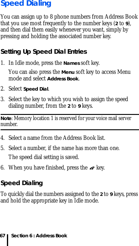 Section 6 : Address Book67Speed DialingYou can assign up to 8 phone numbers from Address Book that you use most frequently to the number keys (2 to 9), and then dial them easily whenever you want, simply by pressing and holding the associated number key.Setting Up Speed Dial Entries1. In Idle mode, press the Names soft key. You can also press the Menu soft key to access Menu mode and select Address Book.2. Select Speed Dial.3. Select the key to which you wish to assign the speed dialing number, from the 2 to 9 keys.Note: Memory location 1 is reserved for your voice mail server number.4. Select a name from the Address Book list.5. Select a number, if the name has more than one.The speed dial setting is saved.6. When you have finished, press the  key.Speed DialingTo quickly dial the numbers assigned to the 2 to 9 keys, press and hold the appropriate key in Idle mode.