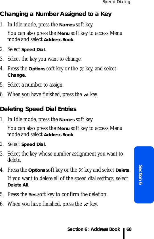 Speed DialingSection 6 : Address BookSection 668Changing a Number Assigned to a Key1. In Idle mode, press the Names soft key. You can also press the Menu soft key to access Menu mode and select Address Book.2. Select Speed Dial.3. Select the key you want to change.4. Press the Options soft key or the   key, and select Change.5. Select a number to assign.6. When you have finished, press the  key.Deleting Speed Dial Entries1. In Idle mode, press the Names soft key. You can also press the Menu soft key to access Menu mode and select Address Book.2. Select Speed Dial.3. Select the key whose number assignment you want to delete.4. Press the Options soft key or the   key and select Delete.If you want to delete all of the speed dial settings, select Delete All.5. Press the Yes soft key to confirm the deletion.6. When you have finished, press the  key.