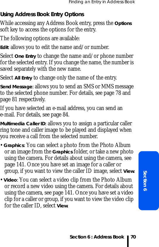 Finding an Entry in Address BookSection 6 : Address BookSection 670Using Address Book Entry OptionsWhile accessing any Address Book entry, press the Options soft key to access the options for the entry.The following options are available:Edit: allows you to edit the name and/or number.Select One Entry to change the name and/or phone number for the selected entry. If you change the name, the number is saved separately with the new name.Select All Entry to change only the name of the entry.Send Message: allows you to send an SMS or MMS message to the selected phone number. For details, see page 78 and page 81 respectively.If you have selected an e-mail address, you can send an e-mail. For details, see page 84.Multimedia Caller ID: allows you to assign a particular caller ring tone and caller image to be played and displayed when you receive a call from the selected number.• Graphics: You can select a photo from the Photo Album or an image from the Graphics folder, or take a new photo using the camera. For details about using the camera, see page 141. Once you have set an image for a caller or group, if you want to view the caller ID image, select View.• Video: You can select a video clip from the Photo Album or record a new video using the camera. For details about using the camera, see page 141. Once you have set a video clip for a caller or group, if you want to view the video clip for the caller ID, select View.