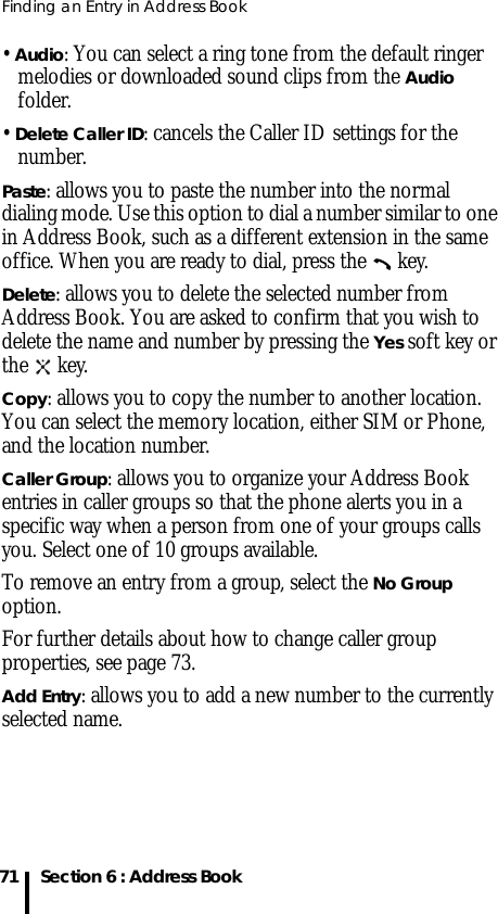 Finding an Entry in Address Book71 Section 6 : Address Book• Audio: You can select a ring tone from the default ringer melodies or downloaded sound clips from the Audio folder.• Delete Caller ID: cancels the Caller ID settings for the number.Paste: allows you to paste the number into the normal dialing mode. Use this option to dial a number similar to one in Address Book, such as a different extension in the same office. When you are ready to dial, press the   key.Delete: allows you to delete the selected number from Address Book. You are asked to confirm that you wish to delete the name and number by pressing the Yes soft key or the  key.Copy: allows you to copy the number to another location. You can select the memory location, either SIM or Phone, and the location number.Caller Group: allows you to organize your Address Book entries in caller groups so that the phone alerts you in a specific way when a person from one of your groups calls you. Select one of 10 groups available. To remove an entry from a group, select the No Group option.For further details about how to change caller group properties, see page 73.Add Entry: allows you to add a new number to the currently selected name.