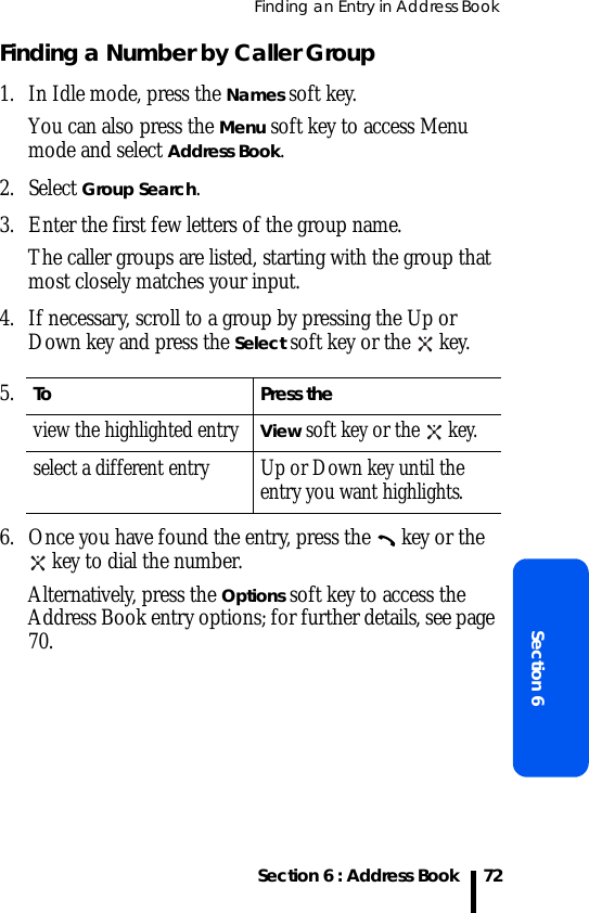 Finding an Entry in Address BookSection 6 : Address BookSection 672Finding a Number by Caller Group1. In Idle mode, press the Names soft key. You can also press the Menu soft key to access Menu mode and select Address Book.2. Select Group Search. 3. Enter the first few letters of the group name.The caller groups are listed, starting with the group that most closely matches your input. 4. If necessary, scroll to a group by pressing the Up or Down key and press the Select soft key or the   key.6. Once you have found the entry, press the   key or the  key to dial the number.Alternatively, press the Options soft key to access the Address Book entry options; for further details, see page 70.5.To Press theview the highlighted entryView soft key or the   key.select a different entry Up or Down key until the entry you want highlights.