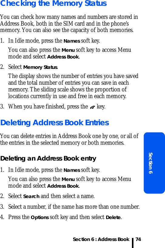 Section 6 : Address BookSection 674Checking the Memory StatusYou can check how many names and numbers are stored in Address Book, both in the SIM card and in the phone’s memory. You can also see the capacity of both memories. 1. In Idle mode, press the Names soft key. You can also press the Menu soft key to access Menu mode and select Address Book.2. Select Memory Status.The display shows the number of entries you have saved and the total number of entries you can save in each memory. The sliding scale shows the proportion of locations currently in use and free in each memory.3. When you have finished, press the   key.Deleting Address Book EntriesYou can delete entries in Address Book one by one, or all of the entries in the selected memory or both memories. Deleting an Address Book entry1. In Idle mode, press the Names soft key. You can also press the Menu soft key to access Menu mode and select Address Book.2. Select Search and then select a name.3. Select a number, if the name has more than one number.4. Press the Options soft key and then select Delete.