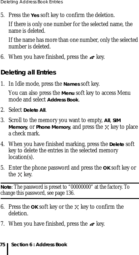 Deleting Address Book Entries75 Section 6 : Address Book5. Press the Yes soft key to confirm the deletion.If there is only one number for the selected name, the name is deleted.If the name has more than one number, only the selected number is deleted.6. When you have finished, press the   key.Deleting all Entries1. In Idle mode, press the Names soft key. You can also press the Menu soft key to access Menu mode and select Address Book.2. Select Delete All.3. Scroll to the memory you want to empty, All, SIM Memory, or Phone Memory, and press the   key to place a check mark. 4. When you have finished marking, press the Delete soft key to delete the entries in the selected memory location(s).5. Enter the phone password and press the OK soft key or the  key.Note: The password is preset to “00000000” at the factory. To change this password, see page 136.6. Press the OK soft key or the   key to confirm the deletion.7. When you have finished, press the   key.