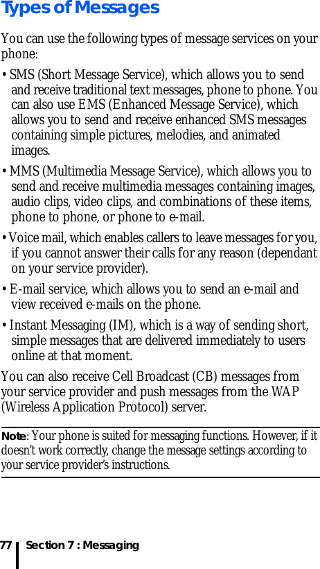 Section 7 : Messaging77Types of MessagesYou can use the following types of message services on your phone:• SMS (Short Message Service), which allows you to send and receive traditional text messages, phone to phone. You can also use EMS (Enhanced Message Service), which allows you to send and receive enhanced SMS messages containing simple pictures, melodies, and animated images.• MMS (Multimedia Message Service), which allows you to send and receive multimedia messages containing images, audio clips, video clips, and combinations of these items, phone to phone, or phone to e-mail.• Voice mail, which enables callers to leave messages for you, if you cannot answer their calls for any reason (dependant on your service provider).• E-mail service, which allows you to send an e-mail and view received e-mails on the phone.• Instant Messaging (IM), which is a way of sending short, simple messages that are delivered immediately to users online at that moment.You can also receive Cell Broadcast (CB) messages from your service provider and push messages from the WAP (Wireless Application Protocol) server.Note: Your phone is suited for messaging functions. However, if it doesn’t work correctly, change the message settings according to your service provider’s instructions. 