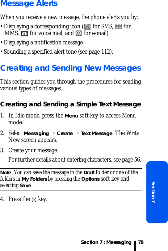 Section 7 : MessagingSection 778Message AlertsWhen you receive a new message, the phone alerts you by:• Displaying a corresponding icon (  for SMS,   for MMS,   for voice mail, and   for e-mail).• Displaying a notification message.• Sounding a specified alert tone (see page 112).Creating and Sending New MessagesThis section guides you through the procedures for sending various types of messages.Creating and Sending a Simple Text Message1. In Idle mode, press the Menu soft key to access Menu mode.2. Select Messaging → Create → Text Message. The Write New screen appears.3. Create your message. For further details about entering characters, see page 56. Note: You can save the message in the Draft folder or one of the folders in My Folders by pressing the Options soft key and selecting Save.4. Press the   key.