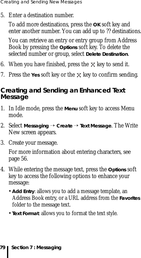 Creating and Sending New Messages79 Section 7 : Messaging5. Enter a destination number. To add more destinations, press the OK soft key and enter another number. You can add up to ?? destinations.You can retrieve an entry or entry group from Address Book by pressing the Options soft key. To delete the selected number or group, select Delete Destination.6. When you have finished, press the   key to send it.7. Press the Yes soft key or the   key to confirm sending. Creating and Sending an Enhanced Text Message1. In Idle mode, press the Menu soft key to access Menu mode.2. Select Messaging → Create → Text Message. The Write New screen appears.3. Create your message.For more information about entering characters, see page 56.4. While entering the message text, press the Options soft key to access the following options to enhance your message:• Add Entry: allows you to add a message template, an Address Book entry, or a URL address from the Favorites folder to the message text.• Text Format: allows you to format the text style.